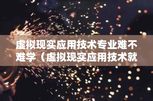 虚拟现实应用技术专业难不难学（虚拟现实应用技术就业难吗）