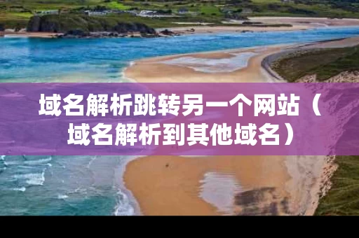 域名解析跳转另一个网站（域名解析到其他域名）
