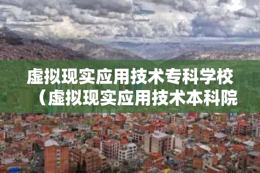 虚拟现实应用技术专科学校（虚拟现实应用技术本科院校）