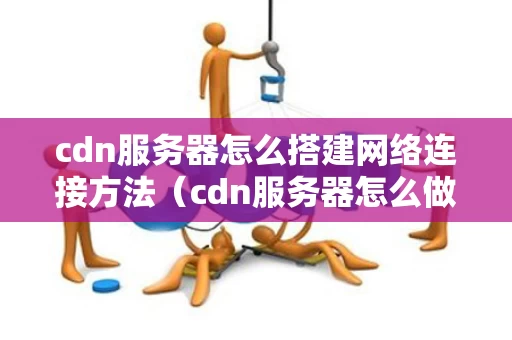cdn服务器怎么搭建网络连接方法（cdn服务器怎么做）