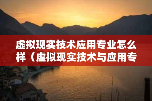 虚拟现实技术应用专业怎么样（虚拟现实技术与应用专业）