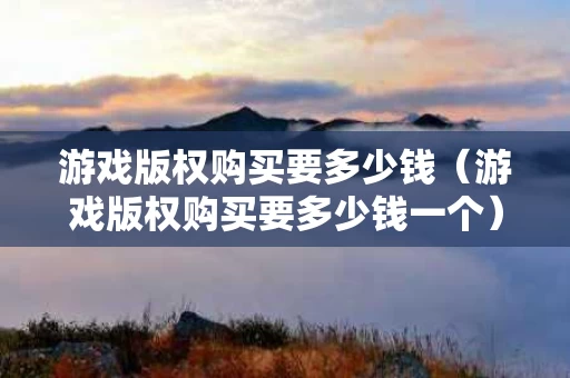 游戏版权购买要多少钱（游戏版权购买要多少钱一个）