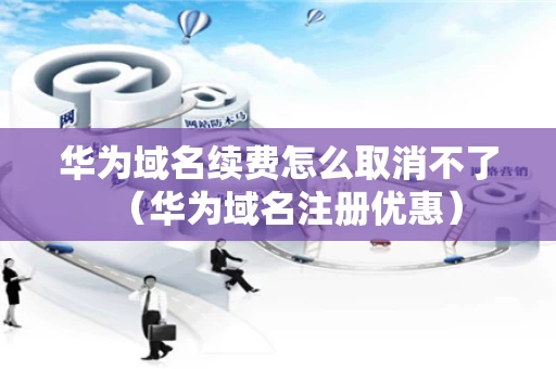 华为域名续费怎么取消不了（华为域名注册优惠）