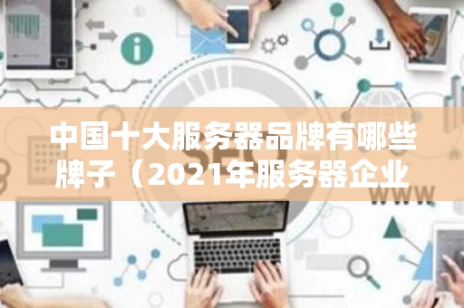 中国十大服务器品牌有哪些牌子（2021年服务器企业十大品牌）