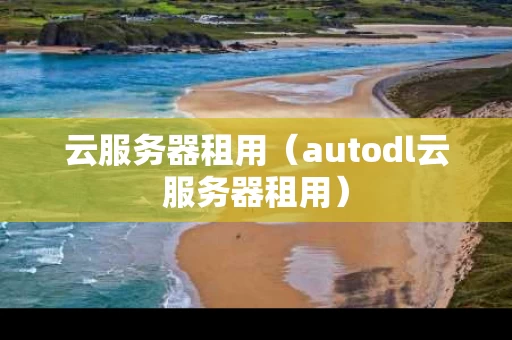 云服务器租用（autodl云服务器租用）