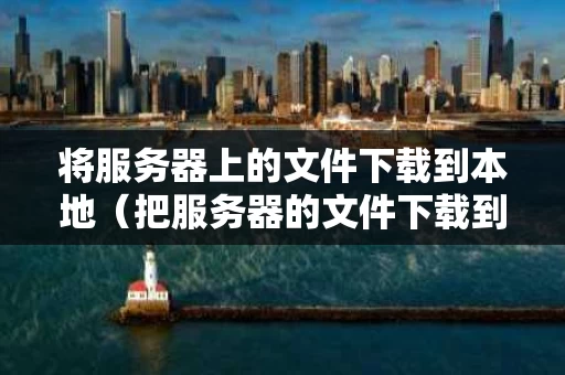 将服务器上的文件下载到本地（把服务器的文件下载到本地）