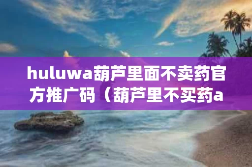 huluwa葫芦里面不卖药官方推广码（葫芦里不买药app）