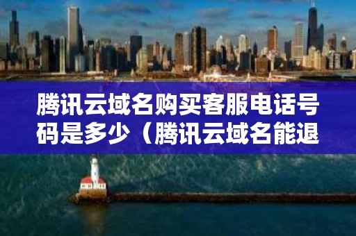 腾讯云域名购买客服电话号码是多少（腾讯云域名能退款吗）