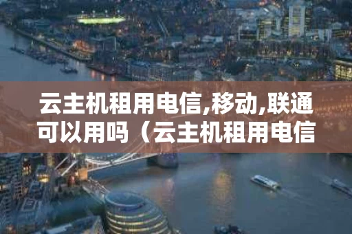 云主机租用电信,移动,联通可以用吗（云主机租用电信,移动,联通可以用吗）