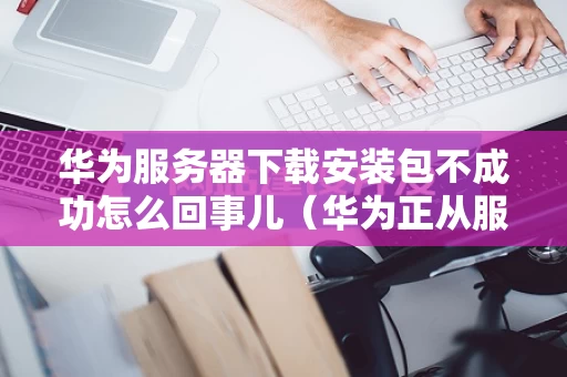 华为服务器下载安装包不成功怎么回事儿（华为正从服务器下载安装包好慢）
