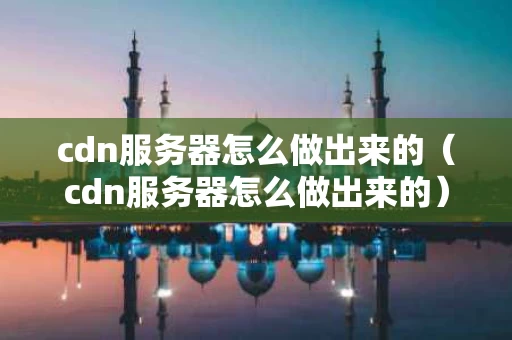 cdn服务器怎么做出来的（cdn服务器怎么做出来的）