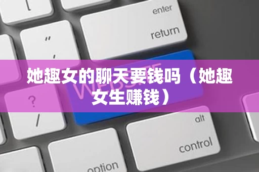 她趣女的聊天要钱吗（她趣女生赚钱）