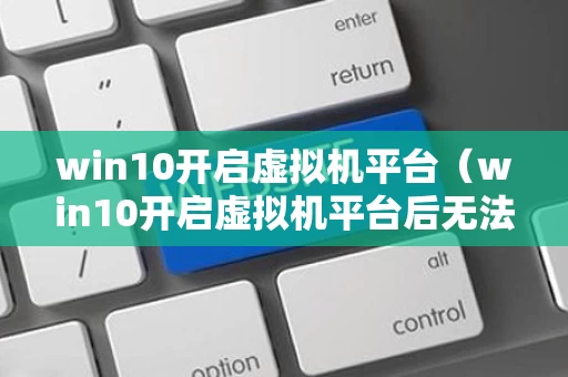 win10开启虚拟机平台（win10开启虚拟机平台后无法开机）
