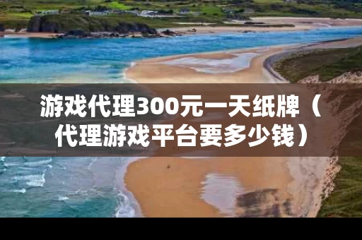 游戏代理300元一天纸牌（代理游戏平台要多少钱）