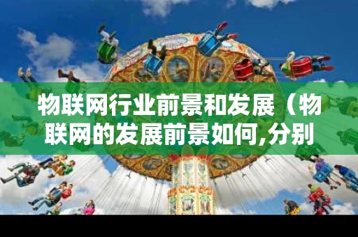 物联网行业前景和发展（物联网的发展前景如何,分别从几个角度分析）