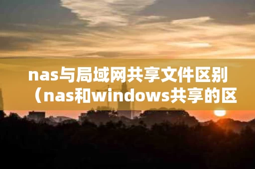 nas与局域网共享文件区别（nas和windows共享的区别）