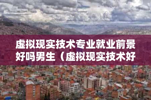 虚拟现实技术专业就业前景好吗男生（虚拟现实技术好就业吗?）