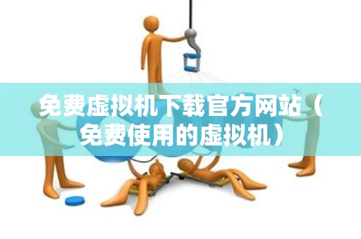 免费虚拟机下载官方网站（免费使用的虚拟机）