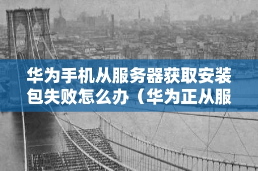 华为手机从服务器获取安装包失败怎么办（华为正从服务器下载安装包是怎么回事）