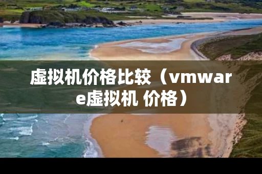 虚拟机价格比较（vmware虚拟机 价格）