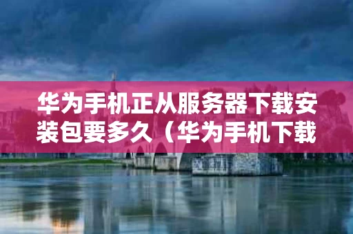 华为手机正从服务器下载安装包要多久（华为手机下载服务器出错）