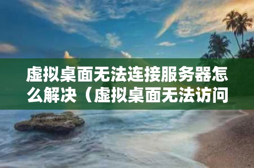 虚拟桌面无法连接服务器怎么解决（虚拟桌面无法访问代理）