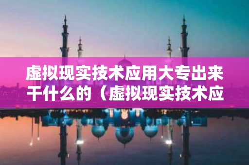 虚拟现实技术应用大专出来干什么的（虚拟现实技术应用专科好就业吗）