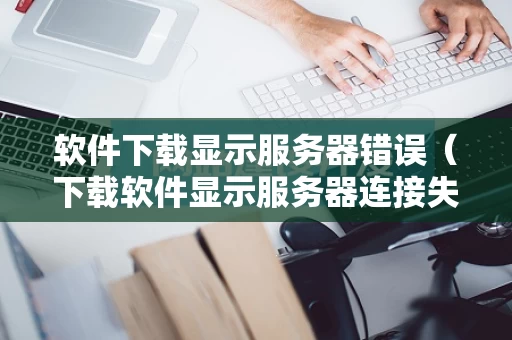 软件下载显示服务器错误（下载软件显示服务器连接失败是怎么回事）