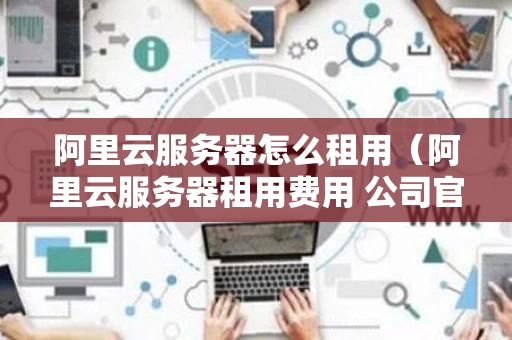阿里云服务器怎么租用（阿里云服务器租用费用 公司官网）