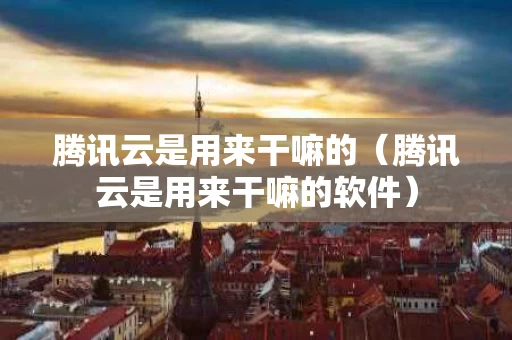 腾讯云是用来干嘛的（腾讯云是用来干嘛的软件）