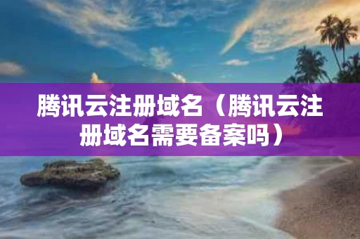 腾讯云注册域名（腾讯云注册域名需要备案吗）