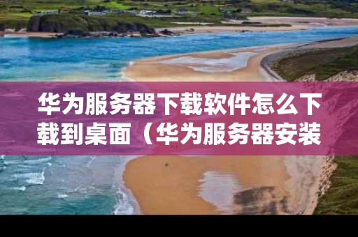 华为服务器下载软件怎么下载到桌面（华为服务器安装服务器系统教程）