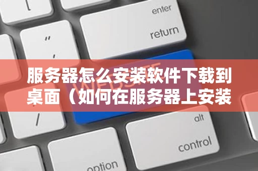服务器怎么安装软件下载到桌面（如何在服务器上安装程序）