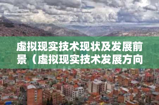 虚拟现实技术现状及发展前景（虚拟现实技术发展方向有哪些）