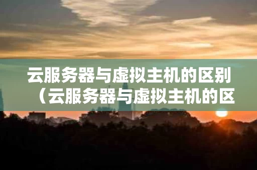 云服务器与虚拟主机的区别（云服务器与虚拟主机的区别和联系）