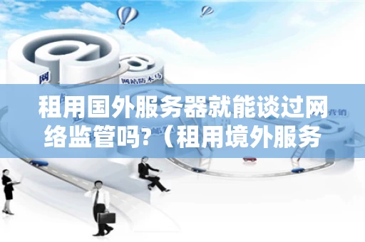 租用国外服务器就能谈过网络监管吗?（租用境外服务器在国内登陆网址能查出在哪吗）