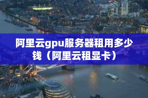 阿里云gpu服务器租用多少钱（阿里云租显卡）