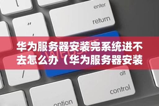 华为服务器安装完系统进不去怎么办（华为服务器安装完系统进不去怎么办呢）