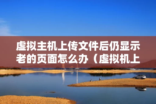 虚拟主机上传文件后仍显示老的页面怎么办（虚拟机上传的文件在哪）