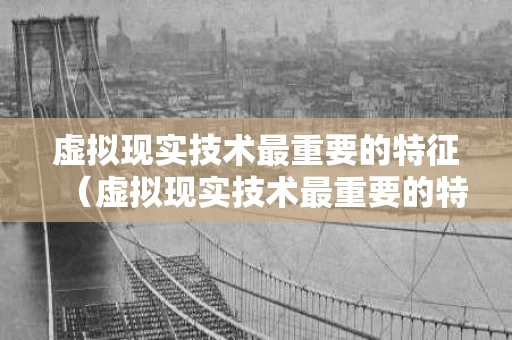 虚拟现实技术最重要的特征（虚拟现实技术最重要的特征是什么）