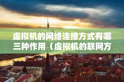 虚拟机的网络连接方式有哪三种作用（虚拟机的联网方式有哪几种?）