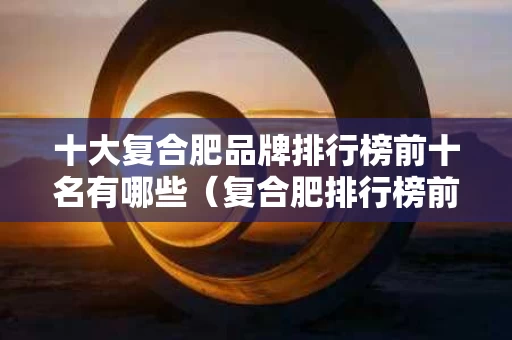 十大复合肥品牌排行榜前十名有哪些（复合肥排行榜前十名肥品牌）