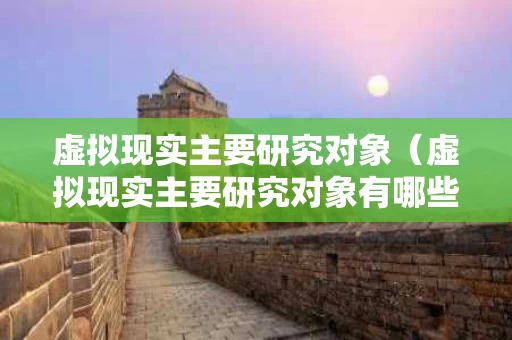 虚拟现实主要研究对象（虚拟现实主要研究对象有哪些）