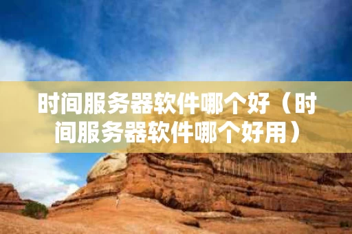 时间服务器软件哪个好（时间服务器软件哪个好用）