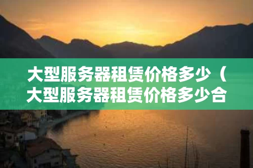 大型服务器租赁价格多少（大型服务器租赁价格多少合适）