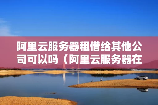 阿里云服务器租借给其他公司可以吗（阿里云服务器在哪里可以租）