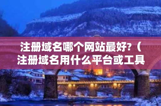注册域名哪个网站最好?（注册域名用什么平台或工具）