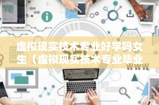 虚拟现实技术专业好学吗女生（虚拟现实技术专业毕业能干啥）