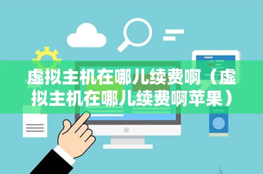 虚拟主机在哪儿续费啊（虚拟主机在哪儿续费啊苹果）
