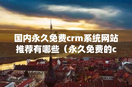 国内永久免费crm系统网站推荐有哪些（永久免费的crm网站）